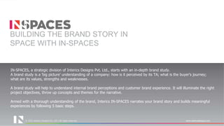 © 2021 Interics Designs Pvt. Ltd | All rights reserved www.intericsdesigns.com
© 2022 Interics Designs Pvt. Ltd | All rights reserved www.intericsdesigns.com
IN-SPACES, a strategic division of Interics Designs Pvt. Ltd., starts with an in-depth brand study.
A brand study is a 'big picture' understanding of a company: how is it perceived by its TA; what is the buyer's journey;
what are its values, strengths and weaknesses.
A brand study will help to understand internal brand perceptions and customer brand experience. It will illuminate the right
project objectives, throw up concepts and themes for the narrative.
Armed with a thorough understanding of the brand, Interics IN-SPACES narrates your brand story and builds meaningful
experiences by following 5 basic steps.
BUILDING THE BRAND STORY IN
SPACE WITH IN-SPACES
 
