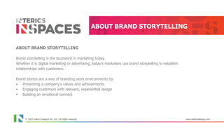 © 2021 Interics Designs Pvt. Ltd | All rights reserved www.intericsdesigns.com
ABOUT BRAND STORYTELLING
ABOUT BRAND STORYTELLING
Brand storytelling is the buzzword in marketing today.
Whether it is digital marketing or advertising, today's marketers use brand storytelling to establish
relationships with customers.
Brand stories are a way of branding work environments by:
• Presenting a company's values and achievements
• Engaging customers with relevant, experiential design
• Building an emotional connect
© 2022 Interics Designs Pvt. Ltd | All rights reserved www.intericsdesigns.com
 