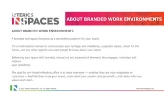 © 2021 Interics Designs Pvt. Ltd | All rights reserved www.intericsdesigns.com
ABOUT BRANDED WORK ENVIRONMENTS
ABOUT BRANDED WORK ENVIRONMENTS
A branded workspace functions as a storytelling platform for your brand.
It's a multi-faceted canvas to communicate your heritage and milestones, corporate values, vision for the
future, and any other aspects you want people to know about your brand.
Enlivening your space with branded, interactive and experiential elements also engages, motivates and
inspires
your workforce.
The goal for any brand-reflecting office is to make everyone — whether they are your employees or
customers — feel like they know your brand, understand your passion and personality, and relate with your
values and vision.
Corporate workspaces offer the spaces to tell your brand story across different areas. Different rooms or
© 2022 Interics Designs Pvt. Ltd | All rights reserved www.intericsdesigns.com
 