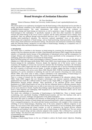 European Journal of Business and Management www.iiste.org
ISSN 2222-1905 (Paper) ISSN 2222-2839 (Online)
Vol.5, No.19, 2013
8
Brand Strategies of Jordanian Education
Dr. Firas Abu-Qaued
School of Business, Middle East University, Jordan-Amman, E-mail: sajedmohd@hotmail.com
Abstract
This article reports on an exploratory investigation into the brand strategy of the educational service providers in
Jordan, and thereby contributes to the limited research into brand strategy in both the education sector, and in
the Middle-Eastern countries. The study demonstrates the extent to which the evolution of
competitive strategy and brand strategy are interwoven, as well as generates a range of insights into successful
brand strategies in this marketplace. It specifically responds to calls from other researchers for additional
research into brand strategy in the service sector in general, and the online educational service industry more
specifically. Data was gathered through semi-structured interviews with 12 managers with responsibility for
branding and/or marketing of education. The interviews explored respondents' views on the nature of
brand strategy and components of brand strategy, such as brand positioning, brand personality, brand identity,
brand values, brand architecture and education strategy. The discussion and conclusions summarize key findings
under the following themes: perspective on and control of brand strategy, branding as a competitive tool, re-
branding, brand values and brand education strategies.
1. Introduction
This article seeks to contribute to the literature on brand strategy by examining the development of the brand
strategy of the four education providers in Jordan. Chan-Olmsteda and Jamison (2001) suggest that the education
industry is of particular interest because of the globalization of educational services and the consequences for
strategic alliances and competitive strategies. This article focuses specifically on the consequences of such a
challenging, global and competitive environment for brand strategy.
Brand and brand strategy are widely acknowledged to influence consumer behavior, to create shareholder value
(Madden et al. 2006) and impact profits (Keller 2002). Osler (2003) views brand strategy as the translation of the
business strategy for the marketplace. However, despite the important role of the service sector in many
economies, the branding of services has received less attention than the branding of products. De Chernatony
and Segal-Horn (2003) suggest that this lack of attention and consequent lack of services branding knowledge
has led to a paucity of successful services brands. A number of authors suggest that there is scope for more
research into branding in the service sector (Berry 2000; Moorthi 2002). With the increasing recognition of the
importance of a service orientation to marketing, the need for such research is becoming ever more pressing
(Brodie 2009). This article seeks to make a modest contribution to the understanding of brand strategy in a
service context that has previously received limited attention, the education industry.
There is a stream of research into the competitive structure and strategies of the education industry (Singh,
2006). Singh (2006) suggests that new disruptive technologies, new customer segments, deregulation and
globalization have made this a difficult market in which to work. Singh (2006, p. #) suggests that 'there is little
differentiation between product offerings'. More specifically in the education private sector, although
Karjaluoto et al. (2005) found brand to be one of the four key influential factors in affecting consumer choice,
Martensen (2007) found that brands were not able to turn tweens into loyal customers who will recommend the
private sector education to friends. Together these findings support the proposition that branding in the education
sector is both important and challenging. Both Karjaluoto et al. (2005) and Martensen (2007) call for more
research into branding in this sector.
This article also contributes to knowledge of brand strategy in the Middle East. There is limited research
on marketing, more specifically branding, in Middle-Eastern countries, and how this interfaces with, and is
influenced by, processes, challenges and approaches in the global marketplace.
This article then seeks to contribute to the literature on brand strategy by providing a sector-based case study,
and documenting the evolution of brand strategy and associated brand tactics within a competitive environment.
From a managerial perspective, this article provides business practitioners with examples of the evolution and
unfolding of service brand strategies, illustrating some of the tactics adopted by different companies in one
sector. The next section of this article briefly reviews the key characteristics of service branding, draws together
definitions of brand strategy and related concepts, as well as summarizes the limited previous research
on marketing and branding in the education sector, and on brand strategy in the Middle East. The next section
discusses the research design and data collection adopted in this research. This is followed by a section that
reports findings. The discussion and conclusion sections draw out the key insights from this research and offer
recommendations for further research.
2. Literature Review
Branding or brand strategy focuses on the use of brands to achieve the brand owners' objectives. Branding
 