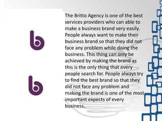 The Britto Agency is one of the best
services providers who can able to
make a business brand very easily.
People always want to make their
business brand so that they did not
face any problem while doing the
business. This thing can only be
achieved by making the brand as
this is the only thing that every
people search for. People always try
to find the best brand so that they
did not face any problem and
making the brand is one of the most
important expects of every
business.
 