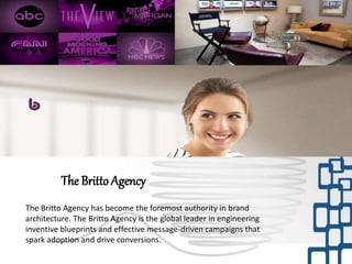 The Britto Agency has become the foremost authority in brand
architecture. The Britto Agency is the global leader in engineering
inventive blueprints and effective message-driven campaigns that
spark adoption and drive conversions.
The Britto Agency
 