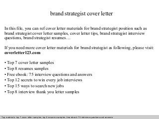 brand strategist cover letter 
In this file, you can ref cover letter materials for brand strategist position such as 
brand strategist cover letter samples, cover letter tips, brand strategist interview 
questions, brand strategist resumes… 
If you need more cover letter materials for brand strategist as following, please visit: 
coverletter123.com 
• Top 7 cover letter samples 
• Top 8 resumes samples 
• Free ebook: 75 interview questions and answers 
• Top 12 secrets to win every job interviews 
• Top 15 ways to search new jobs 
• Top 8 interview thank you letter samples 
Top materials: top 7 cover letter samples, top 8 Interview resumes samples, questions free and ebook: answers 75 – interview free download/ questions pdf and answers 
ppt file 
 