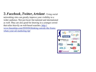 3. Facebook, Twitter, Artslant - Using social
networking sites can greatly improve your visibility to a
wider audience. Not just local, but national and international
as well. They are also good for drawing in a younger crowd
that relies heavily on web based searches. http://
www.ﬁnearttips.com/2010/04/thinking-outside-the-frame-
whats-your-art-marketing-tip/
 