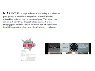 6. Advertise - An age old way of marketing is to advertise
your gallery in arts related magazines. Much like social
networking, this can reach a larger audience. This shows that
you are not only trying to reach a local market, but also
bringing your brand to serious collectors and art appreciators.
http://chicagoartmagazine.com/ - http://artnews.com/home/
 