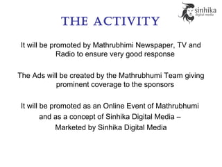 the aCtivity
It will be promoted by Mathrubhimi Newspaper, TV and
Radio to ensure very good response
The Ads will be created by the Mathrubhumi Team giving
prominent coverage to the sponsors
It will be promoted as an Online Event of Mathrubhumi
and as a concept of Sinhika Digital Media –
Marketed by Sinhika Digital Media
 