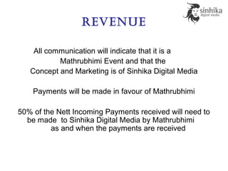 revenue
All communication will indicate that it is a
Mathrubhimi Event and that the
Concept and Marketing is of Sinhika Digital Media
Payments will be made in favour of Mathrubhimi
50% of the Nett Incoming Payments received will need to
be made to Sinhika Digital Media by Mathrubhimi
as and when the payments are received
 