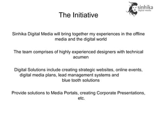The Initiative
Sinhika Digital Media will bring together my experiences in the offline
media and the digital world
The team comprises of highly experienced designers with technical
acumen
Digital Solutions include creating strategic websites, online events,
digital media plans, lead management systems and
blue tooth solutions
Provide solutions to Media Portals, creating Corporate Presentations,
etc.
 