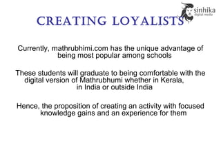 Creating loyalists
Currently, mathrubhimi.com has the unique advantage of
being most popular among schools
These students will graduate to being comfortable with the
digital version of Mathrubhumi whether in Kerala,
in India or outside India
Hence, the proposition of creating an activity with focused
knowledge gains and an experience for them
 