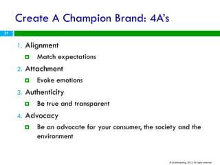 Create A Champion Brand: 4A’s
21


     1.   Alignment
             Match expectations
     2.   Attachment
             Evoke emotions
     3.   Authenticity
             Be true and transparent
     4.   Advocacy
             Be an advocate for your consumer, the society and the
              environment


                                                        © ML4Marketing, 2012. All rights reserved.
 