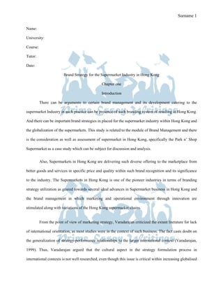 Prime Essay Writings Sample Surname 1

Name:

University:

Course:

Tutor:

Date:

                         Brand Strategy for the Supermarket Industry in Hong Kong

                                                 Chapter one

                                                 Introduction

          There can be arguments to certain brand management and its development catering to the

supermarket Industry in such practice can be presence of such branding system of retailing in Hong Kong.

And there can be important brand strategies in placed for the supermarket industry within Hong Kong and

the globalization of the supermarkets. This study is related to the module of Brand Management and there

is the consideration as well as assessment of supermarket in Hong Kong, specifically the Park n’ Shop

Supermarket as a case study which can be subject for discussion and analysis.


          Also, Supermarkets in Hong Kong are delivering such diverse offering to the marketplace from

better goods and services in specific price and quality within such brand recognition and its significance

to the industry. The Supermarkets in Hong Kong is one of the pioneer industries in terms of branding

strategy utilization as geared towards several ideal advances in Supermarket business in Hong Kong and

the brand management in which marketing and operational environment through innovation are

stimulated along with variations of the Hong Kong supermarket chains.


          From the point of view of marketing strategy, Varadarajan criticized the extant literature for lack

of international orientation, as most studies were in the context of such business. The fact casts doubt on

the generalization of strategy-performance relationships to the larger international context (Varadarajan,

1999). Thus, Varadarajan argued that the cultural aspect in the strategy formulation process in

international contexts is not well researched, even though this issue is critical within increasing globalised
 