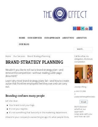 Home Our Services Brand Strategy Planning
BRAND STRATEGY PLANNING
Wouldn’t you like to roll out a brand strategy plan—and
remove the competition—without reading a 200-page
document?
Learn why most brand strategy plans fail—and how to create
a plan that frontline employees feel they own and can carry
out.
Branding confuses many people
Let's be clear:
Your brand is not your logo.
It's not your tag line.
It's not something that lives only in the marketing department.
A brand is your company's overarching image. It's what people think,
HOME OUR SERVICES OUR APPROACH ABOUT YOU ABOUT US
OUR BLOG
search...
Call for a free, no-
obligation, 30-minute
consultation
Jocelyn Ring
p: 843.737.2928
e:
jocelyn(at)theringeffect(dot)com
let's go!
We'll discover
whether our
approach
resonates with you
and how we can
 