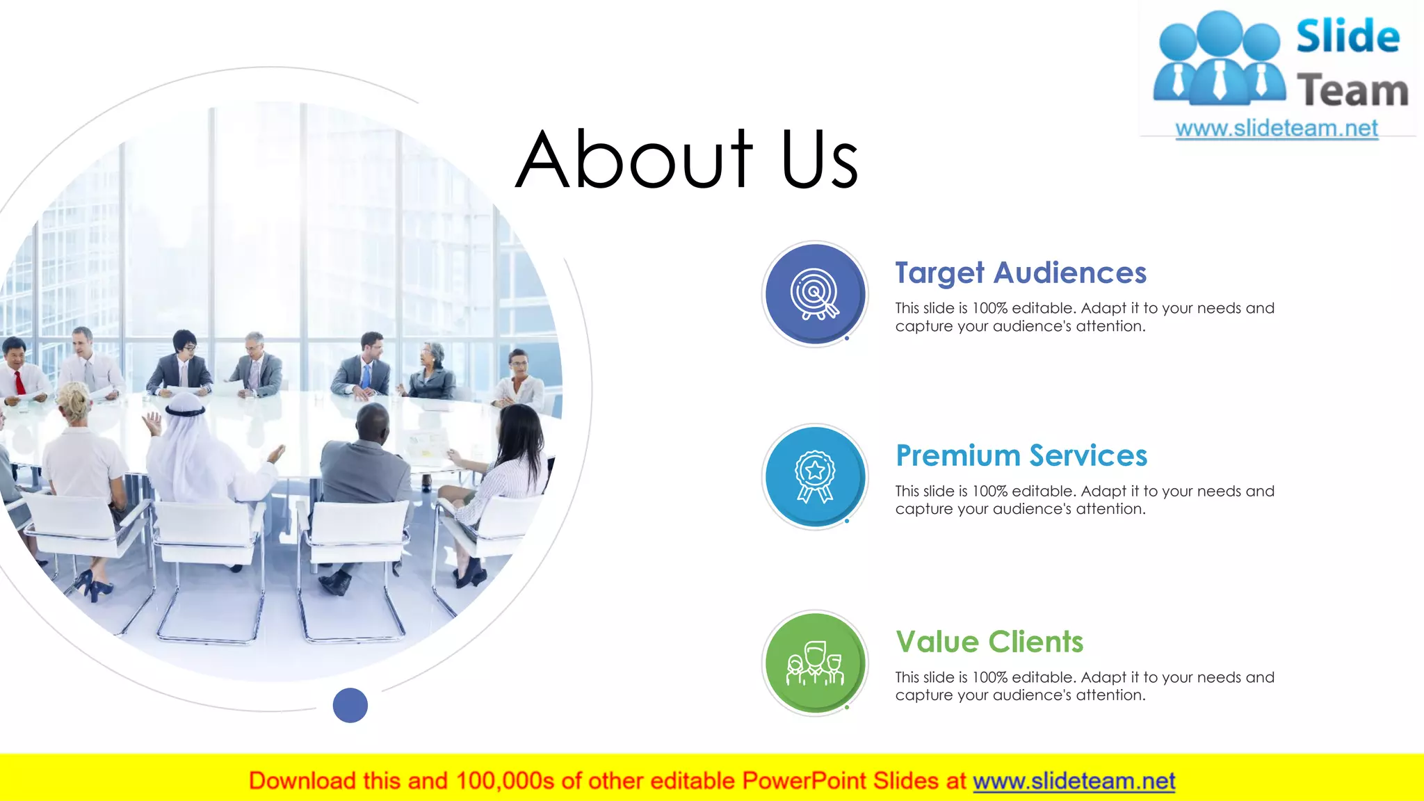 About Us
Target Audiences
This slide is 100% editable. Adapt it to your needs and
capture your audience's attention.
Premium Services
This slide is 100% editable. Adapt it to your needs and
capture your audience's attention.
Value Clients
This slide is 100% editable. Adapt it to your needs and
capture your audience's attention.
23
 