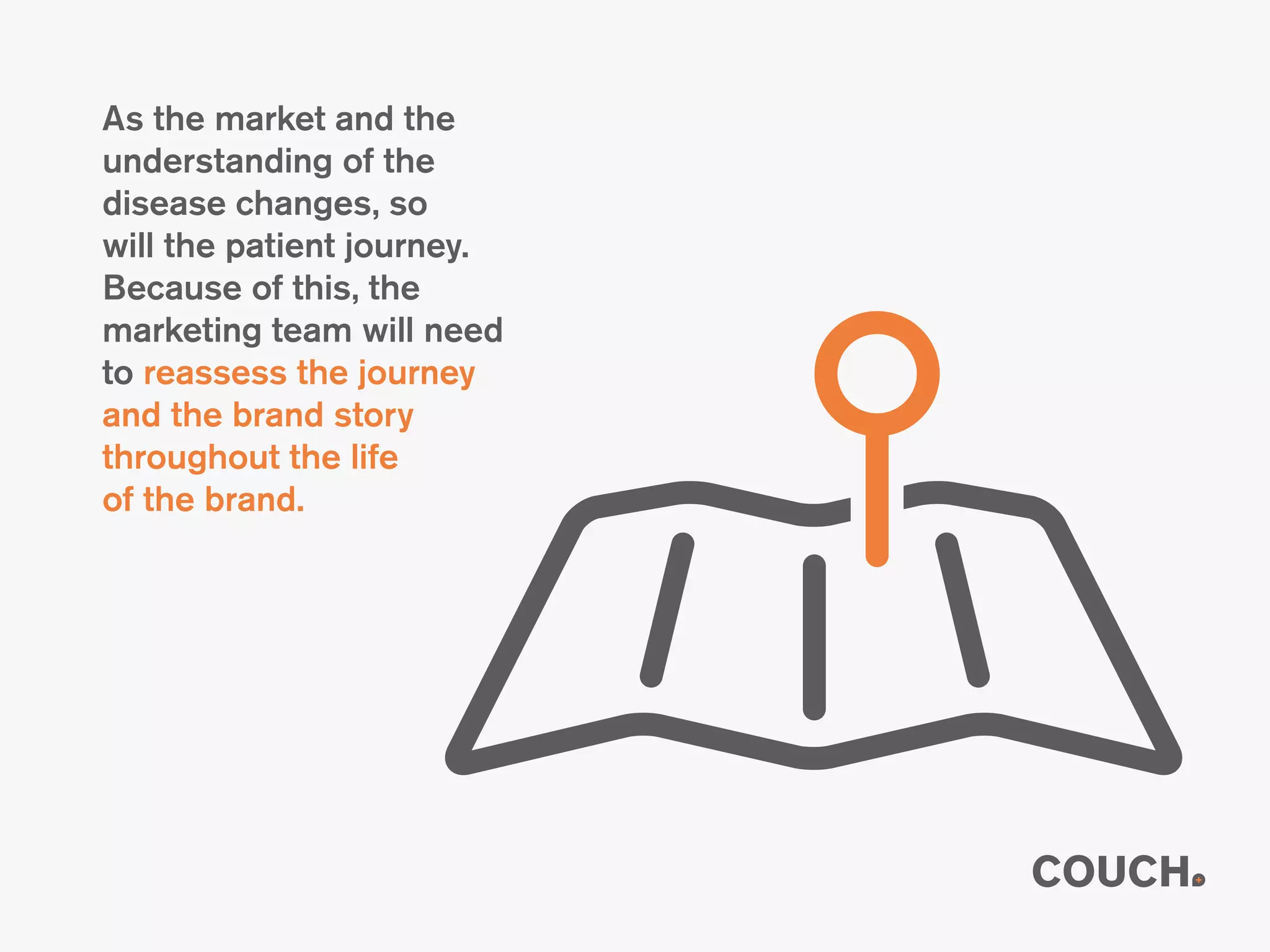 As the market and the
understanding of the
disease changes, so
will the patient journey.
Because of this, the
marketing team will need
to reassess the journey
and the brand story
throughout the life
of the brand.
 