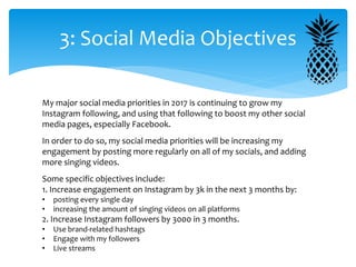 3: Social Media Objectives
My major social media priorities in 2017 is continuing to grow my
Instagram following, and using that following to boost my other social
media pages, especially Facebook.
In order to do so, my social media priorities will be increasing my
engagement by posting more regularly on all of my socials, and adding
more singing videos.
Some specific objectives include:
1. Increase engagement on Instagram by 3k in the next 3 months by:
• posting every single day
• increasing the amount of singing videos on all platforms
2. Increase Instagram followers by 3000 in 3 months.
• Use brand-related hashtags
• Engage with my followers
• Live streams
 
