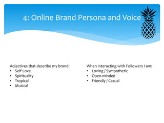 4: Online Brand Persona and Voice
Adjectives that describe my brand:
• Self Love
• Spirituality
• Tropical
• Musical
When interacting with Followers I am:
• Loving / Sympathetic
• Open-minded
• Friendly / Casual
 