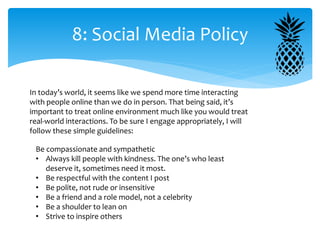 8: Social Media Policy
In today’s world, it seems like we spend more time interacting
with people online than we do in person. That being said, it’s
important to treat online environment much like you would treat
real-world interactions. To be sure I engage appropriately, I will
follow these simple guidelines:
Be compassionate and sympathetic
• Always kill people with kindness. The one’s who least
deserve it, sometimes need it most.
• Be respectful with the content I post
• Be polite, not rude or insensitive
• Be a friend and a role model, not a celebrity
• Be a shoulder to lean on
• Strive to inspire others
 