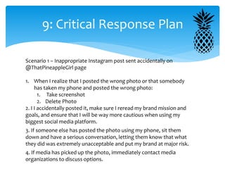 9: Critical Response Plan
Scenario 1 – Inappropriate Instagram post sent accidentally on
@ThatPineappleGirl page
1. When I realize that I posted the wrong photo or that somebody
has taken my phone and posted the wrong photo:
1. Take screenshot
2. Delete Photo
2. I I accidentally posted it, make sure I reread my brand mission and
goals, and ensure that I will be way more cautious when using my
biggest social media platform.
3. If someone else has posted the photo using my phone, sit them
down and have a serious conversation, letting them know that what
they did was extremely unacceptable and put my brand at major risk.
4. If media has picked up the photo, immediately contact media
organizations to discuss options.
 