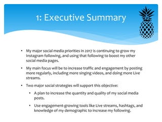 1: Executive Summary
• My major social media priorities in 2017 is continuing to grow my
Instagram following, and using that following to boost my other
social media pages.
• My main focus will be to increase traffic and engagement by posting
more regularly, including more singing videos, and doing more Live
streams.
• Two major social strategies will support this objective:
• A plan to increase the quantity and quality of my social media
posts.
• Use engagement-growing tools like Live streams, hashtags, and
knowledge of my demographic to increase my following.
 