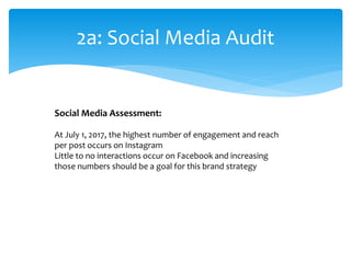 2a: Social Media Audit
Social Media Assessment:
At July 1, 2017, the highest number of engagement and reach
per post occurs on Instagram
Little to no interactions occur on Facebook and increasing
those numbers should be a goal for this brand strategy
 