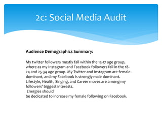 2c: Social Media Audit
Audience Demographics Summary:
My twitter followers mostly fall within the 13-17 age group,
where as my Instagram and Facebook followers fall in the 18-
24 and 25-34 age group. My Twitter and Instagram are female-
dominant, and my Facebook is strongly male-dominant.
Lifestyle, Health, Singing, and Career moves are among my
followers’ biggest interests.
Energies should
be dedicated to increase my female following on Facebook.
 