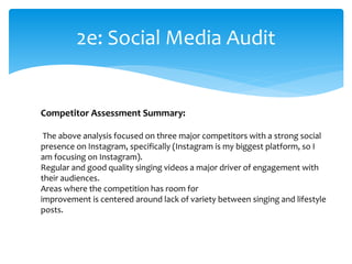 2e: Social Media Audit
Competitor Assessment Summary:
The above analysis focused on three major competitors with a strong social
presence on Instagram, specifically (Instagram is my biggest platform, so I
am focusing on Instagram).
Regular and good quality singing videos a major driver of engagement with
their audiences.
Areas where the competition has room for
improvement is centered around lack of variety between singing and lifestyle
posts.
 