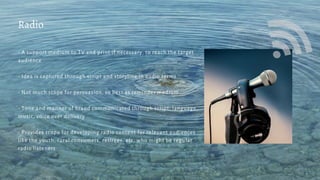 - A support medium to TV and print if necessary, to reach the target
audience
- Idea is captured through script and storyline in audio terms
- Not much scope for persuasion, so best as reminder medium
- Tone and manner of brand communicated through script, language,
music, voice over delivery
- Provides scope for developing radio content for relevant audiences
like the youth, rural consumers, retirees, etc. who might be regular
radio listeners
Radio
 
