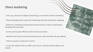 - Like I say, almost all of digital advertising is a new form of direct marketing
- Allows lead generation and email marketing of brands with better targeting
- Allows for compelling and persuasive brand stories as well as relationship
building with customers
- Can be used to great effect by niche and luxury brands
- Headline and visual convey the brand promise, while text does the persuading
- There is usually a strong call to action
- In my view, delivers best on AIDA, next to print, and also allows videos to be
shared
Direct marketing
 