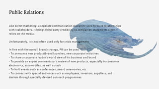 Like direct marketing, a separate communication discipline used to build relationships
with stakeholders. It brings third-party credibility to companies’ statements since it
relies on the media.
Unfortunately, it is too often used only for crisis management.
In line with the overall brand strategy, PR can be used
- To announce new product/brand launches, new corporate initiatives
- To share a corporate leader’s world view of his business and brand
- To provide an expert commentator’s review of new products, especially in consumer
electronics, automobiles, as well as tech
- To hold events such as conferences, award ceremonies, etc
- To connect with special audiences such as employees, investors, suppliers, and
dealers through specially devised outreach programmes.
Public Relations
 