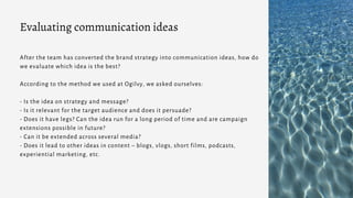 After the team has converted the brand strategy into communication ideas, how do
we evaluate which idea is the best?
According to the method we used at Ogilvy, we asked ourselves:
- Is the idea on strategy and message?
- Is it relevant for the target audience and does it persuade?
- Does it have legs? Can the idea run for a long period of time and are campaign
extensions possible in future?
- Can it be extended across several media?
- Does it lead to other ideas in content – blogs, vlogs, short films, podcasts,
experiential marketing, etc.
Evaluating communication ideas
 