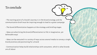 - The starting point of a brand’s journey is in the brand strategy and the
communication brief must be inspiring enough to lead to a great campaign
- The brand differentiation happens at the strategy and briefing stages
- Ideas are what bring the brand differentiation to life in imaginative, yet
believable ways
- Ideas can be executed in a variety of ways across several media to convey a single
brand promise and positioning for a brand
- Communication helps build relationships with consumers, which is what brands
are all about
To conclude
 