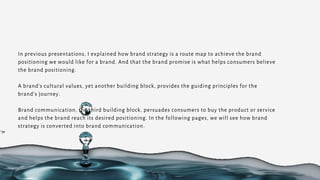 In previous presentations, I explained how brand strategy is a route map to achieve the brand
positioning we would like for a brand. And that the brand promise is what helps consumers believe
the brand positioning.
A brand’s cultural values, yet another building block, provides the guiding principles for the
brand’s journey.
Brand communication, the third building block, persuades consumers to buy the product or service
and helps the brand reach its desired positioning. In the following pages, we will see how brand
strategy is converted into brand communication.
 