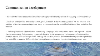 - Based on the brief, ideas are developed which capture the brand promise in engaging and relevant ways
- Ideas can be expressed differently in film, print, outdoor, direct marketing, radio, PR, etc because each
medium offers its own advantages that helps us communicate the same idea in the way best suited to that
medium
- Client organisations often insist on researching campaigns with consumers, which I am against. I would
always recommend that consumer research is done to better understand their needs and consumption
patterns before even creating a brand strategy. In addition, I would prefer that brand positioning concepts
are tested for relevance, differentiation, comprehension, etc rather than testing the campaign idea.
Communication development
 