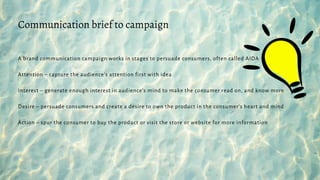 A brand communication campaign works in stages to persuade consumers, often called AIDA
Attention – capture the audience’s attention first with idea
Interest – generate enough interest in audience’s mind to make the consumer read on, and know more
Desire – persuade consumers and create a desire to own the product in the consumer’s heart and mind
Action – spur the consumer to buy the product or visit the store or website for more information
Communication brief to campaign
 