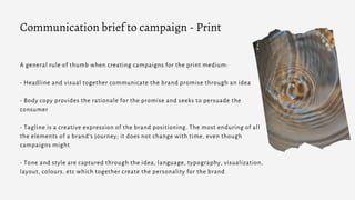 A general rule of thumb when creating campaigns for the print medium:
- Headline and visual together communicate the brand promise through an idea
- Body copy provides the rationale for the promise and seeks to persuade the
consumer
- Tagline is a creative expression of the brand positioning. The most enduring of all
the elements of a brand’s journey; it does not change with time, even though
campaigns might
- Tone and style are captured through the idea, language, typography, visualization,
layout, colours, etc which together create the personality for the brand
Communication brief to campaign - Print
 