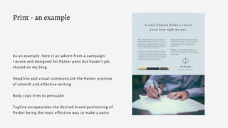 As an example, here is an advert from a campaign
I wrote and designed for Parker pens but haven't yet
shared on my blog.
Headline and visual communicate the Parker promise
of smooth and effective writing
Body copy tries to persuade
Tagline encapsulates the desired brand positioning of
Parker being the most effective way to make a point
Print - an example
 