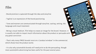 - Brand promise is captured through the idea and storyline
- Tagline is an expression of the brand positioning
- Tone and manner are communicated through storyline, casting, setting, the
language and visual treatment
- Being a visual medium, film helps to create an image for the brand. However, it
is usually not able to impart much information about the product or persuade with
any great conviction
- That’s why many FMCG brands insist on a “product window” in the commercial,
which shows how the product works
- It's also why automobile brands still need print to do the persuading, though
most automobile advertising has been awful for the past several years.
Film
 