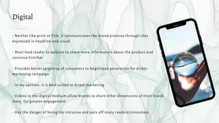 - Neither like print or film, it communicates the brand promise through idea
expressed in headline and visual
- Must lead reader to website to share more information about the product and
convince him/her
- Provides better targeting of consumers to begin lead generation for direct
marketing campaign
- In my opinion, it is best suited to direct marketing
- Videos in the digital medium allow brands to share other dimensions of their brand
story, for greater engagement
- Has the danger of being too intrusive and puts off many readers/consumers
Digital
 