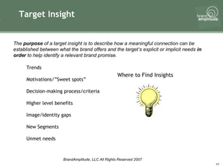 Target Insight Where to Find Insights The  purpose  of a target insight is to describe how a meaningful connection can be established between what the brand offers and the target’s explicit or implicit needs  in order  to help identify a relevant brand promise.  Trends Motivations/”Sweet spots” Decision-making process/criteria Higher level benefits Image/Identity gaps New Segments  Unmet needs 