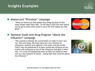 Insights Examples Mastercard “Priceless” campaign “ What we found was that people buy things because of how those things make them feel… So the idea is that the item allows you to get to some other place in your life that makes you feel good.” National Youth Anti-Drug Program “Above the Influence” campaign “ We wanted to elevate the conversation to make it more ‘pro-me’ than anti-drug. We know teens are very sensitive to influences, positive and negative, from peers and the media. That’s why we positioned it so teens would see influence as the enemy and marijuana as one of the influences that gets in their way. It’s a way of empowering them so they can stand on their own at a key moment of choice – seeing that they could be above the influence.” 