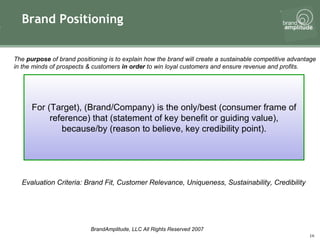 Brand Positioning The  purpose  of brand positioning is to explain how the brand will create a sustainable competitive advantage in the minds of prospects & customers  in order  to win loyal customers and ensure revenue and profits.   For (Target), (Brand/Company) is the only/best (consumer frame of reference) that (statement of key benefit or guiding value), because/by (reason to believe, key credibility point). Evaluation Criteria: Brand Fit, Customer Relevance, Uniqueness, Sustainability, Credibility 