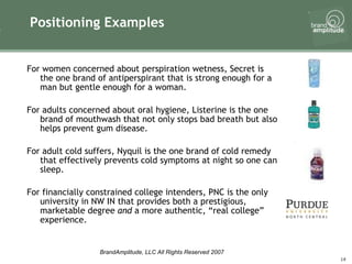 Positioning Examples For women concerned about perspiration wetness, Secret is the one brand of antiperspirant that is strong enough for a man but gentle enough for a woman. For adults concerned about oral hygiene, Listerine is the one brand of mouthwash that not only stops bad breath but also helps prevent gum disease.  For adult cold suffers, Nyquil is the one brand of cold remedy that effectively prevents cold symptoms at night so one can sleep. For financially constrained college intenders, PNC is the only university in NW IN that provides both a prestigious, marketable degree  and  a more authentic, “real college” experience. 