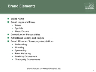 Brand Elements Brand Name Brand Logos and Icons Colors Symbols Music/Earcons Celebrities or Personalities Advertising slogans and jingles Brand Alliances/Secondary Associations Co-branding Licensing Sponsorship Event Marketing Celebrity Endorsement Third-party Endorsements 