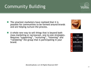 The smartest marketers have realized that it is possible for communities to be formed around brands and are helping nurture the process.  A whole new way to sell things that is beyond both mass marketing or narrowcast, one-to-one strategies. Requires “supporting”, “nurturing”, “listening” and “validating” the group that is participating in your brand.  Community Building 