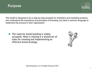 Purpose The need for brand building is widely accepted. What is missing is a shared set of tools for creating and implementing an effective brand strategy. This toolkit is designed to be a step-by-step template for marketers and marketing students who understand the importance and principles of branding, but need a common language to implement the process in their organization. 