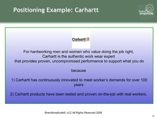 Positioning Example: Carhartt For hardworking men and women who value doing the job right,  Carhartt is the authentic work wear expert  that provides proven, uncompromised performance to support what you do because  1) Carhartt has continuously innovated to meet worker’s demands for over 100 years  2) Carhartt products have been tested and proven on-the-job with real workers.  