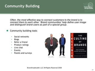 Often, the most effective way to connect customers to the brand is to connect them to each other. ‘Brand communities’ help define user image and distinguish brand users as part of a special group.  Community building tools Social networks Blogs Refer a friend Product ratings Live chat Events Panels and surveys Community Building 