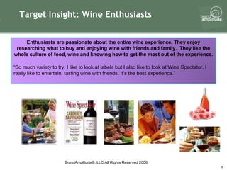 Target Insight: Wine Enthusiasts Enthusiasts are passionate about the entire wine experience. They enjoy researching what to buy and enjoying wine with friends and family.  They like the whole culture of food, wine and knowing how to get the most out of the experience. “ So much variety to try. I like to look at labels but I also like to look at Wine Spectator. I really like to entertain, tasting wine with friends. It’s the best experience.” 