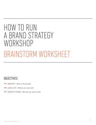 1
www.jessicabogart.com
HOW TO RUN
A BRAND STRATEGY
WORKSHOP
This brainstorm worksheet is designed to help guide key brand stakeholders to pinpoint unique attributes
about their brand and determine the appropriate strategy to move forward.
To Use:
Provide each attendee their own copy of this document and either:
•	 Set time for attendees to answer questions individually, then go around the room allowing
everyone to share their responses with the group
•	 Use document to guide group conversation, allowing attendees to fill out their documents
collaboratively
Feel free to combine individual and collaborative techniques throughout workshop but make sure to keep a
Master Document that summarizes all agreed answers.
As the workshop facilitator, writing attendee responses on a whiteboard can help guide groups towards
consensus and talk through ideas.
If possible try to set aside 2 hours for this exercise.
 