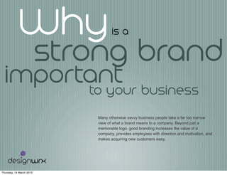 Whyis a
Many otherwise savvy business people take a far too narrow
view of what a brand means to a company. Beyond just a
memorable logo, good branding increases the value of a
company, provides employees with direction and motivation, and
makes acquiring new customers easy.
strong brand
importantto your business
Thursday, 14 March 2013
 